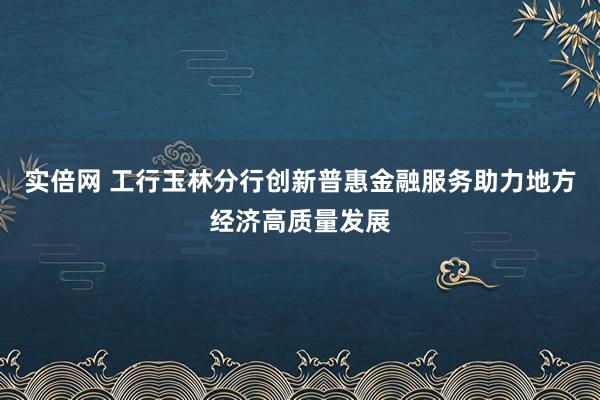 实倍网 工行玉林分行创新普惠金融服务助力地方经济高质量发展