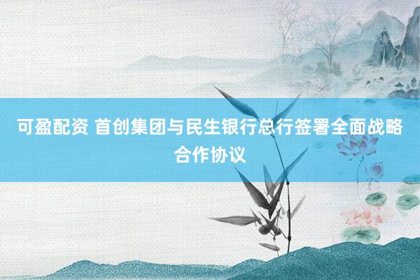 可盈配资 首创集团与民生银行总行签署全面战略合作协议