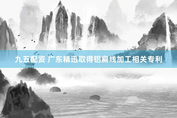 九五配资 广东精迅取得铝扁线加工相关专利