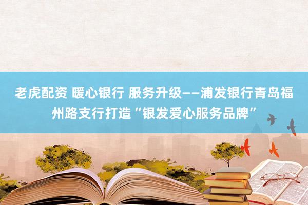 老虎配资 暖心银行 服务升级——浦发银行青岛福州路支行打造“银发爱心服务品牌”