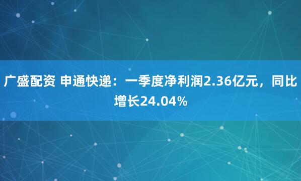 广盛配资 申通快递：一季度净利润2.36亿元，同比增长24.04%