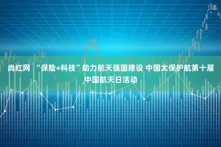 尚红网  “保险+科技”助力航天强国建设 中国太保护航第十届中国航天日活动