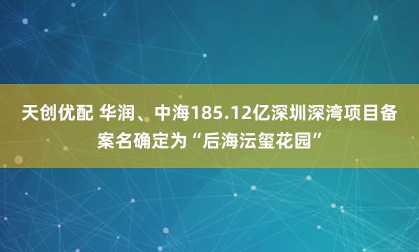天创优配 华润、中海185.12亿深圳深湾项目备案名确定为“后海沄玺花园”