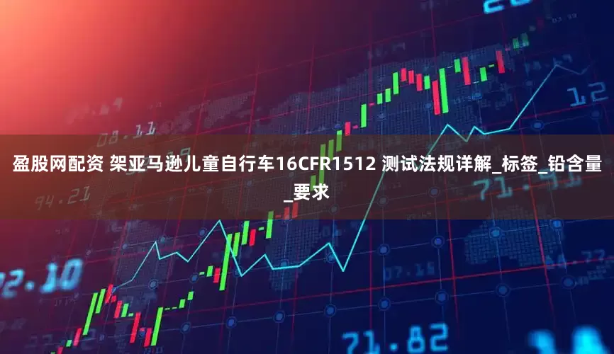盈股网配资 架亚马逊儿童自行车16CFR1512 测试法规详解_标签_铅含量_要求