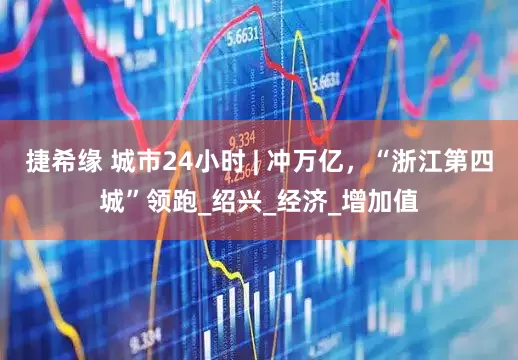 捷希缘 城市24小时 | 冲万亿，“浙江第四城”领跑_绍兴_经济_增加值