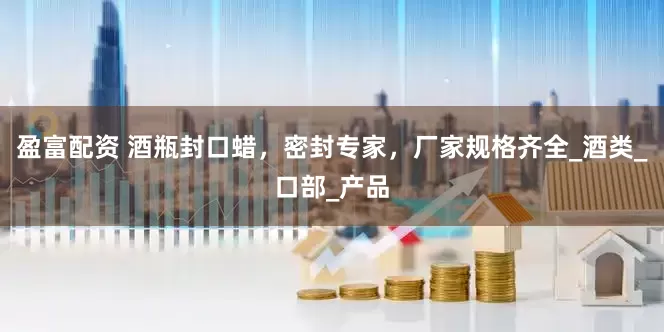盈富配资 酒瓶封口蜡，密封专家，厂家规格齐全_酒类_口部_产品