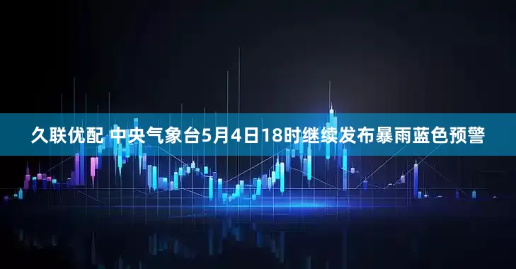 久联优配 中央气象台5月4日18时继续发布暴雨蓝色预警