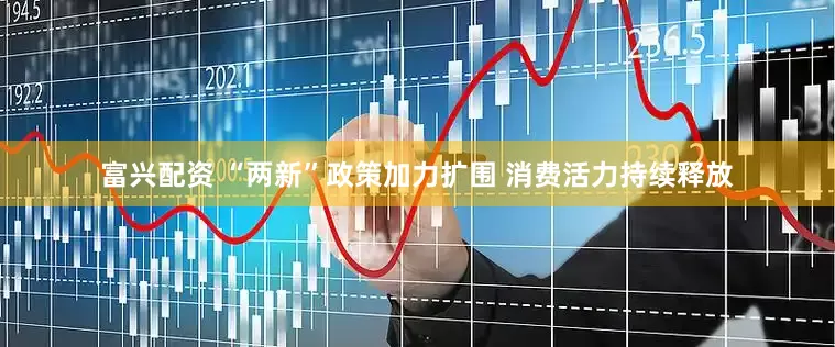 富兴配资 “两新”政策加力扩围 消费活力持续释放