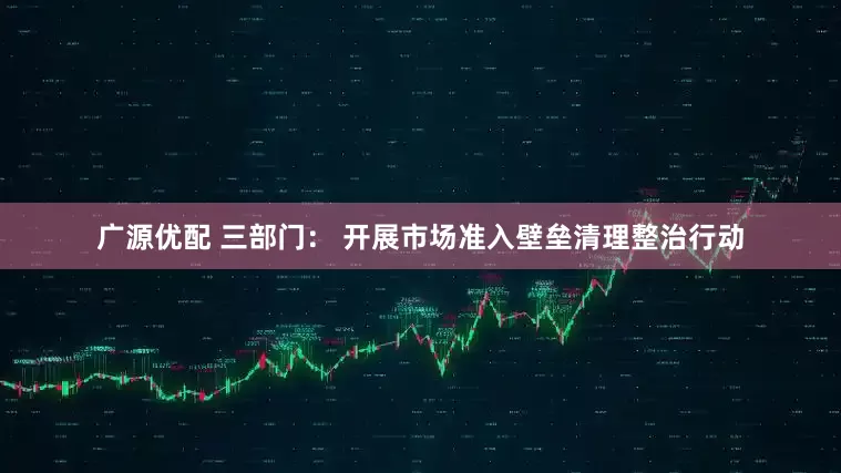 广源优配 三部门： 开展市场准入壁垒清理整治行动