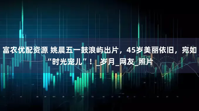 富农优配资源 姚晨五一鼓浪屿出片，45岁美丽依旧，宛如“时光宠儿”！_岁月_网友_照片