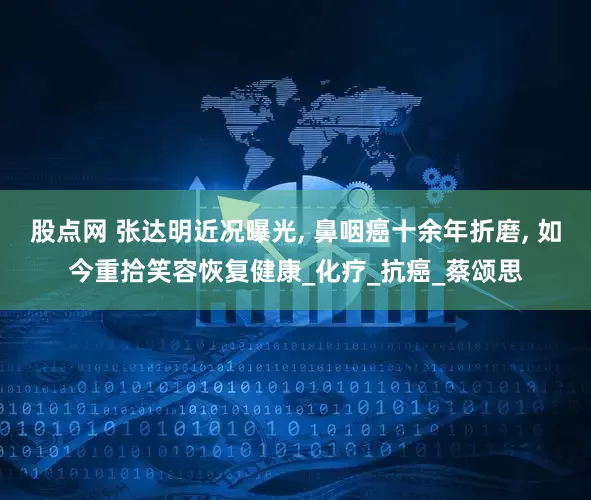 股点网 张达明近况曝光, 鼻咽癌十余年折磨, 如今重拾笑容恢复健康_化疗_抗癌_蔡颂思