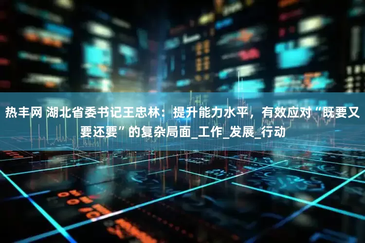 热丰网 湖北省委书记王忠林：提升能力水平，有效应对“既要又要还要”的复杂局面_工作_发展_行动