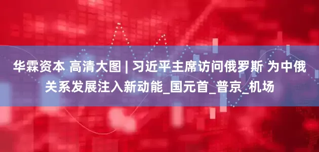 华霖资本 高清大图 | 习近平主席访问俄罗斯 为中俄关系发展注入新动能_国元首_普京_机场