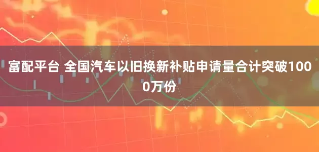 富配平台 全国汽车以旧换新补贴申请量合计突破1000万份