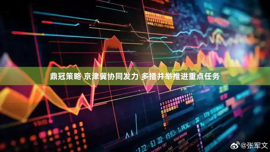鼎冠策略 京津冀协同发力 多措并举推进重点任务