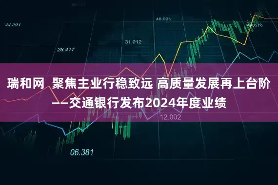 瑞和网  聚焦主业行稳致远 高质量发展再上台阶——交通银行发布2024年度业绩