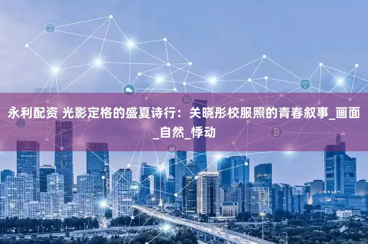 永利配资 光影定格的盛夏诗行：关晓彤校服照的青春叙事_画面_自然_悸动