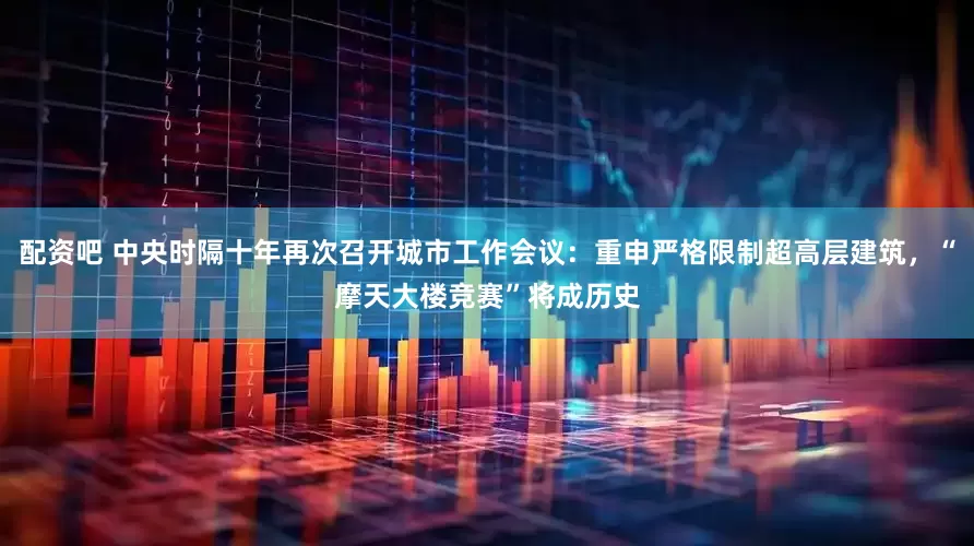 配资吧 中央时隔十年再次召开城市工作会议：重申严格限制超高层建筑，“摩天大楼竞赛”将成历史