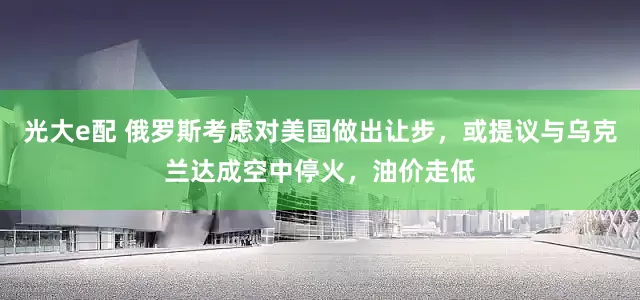 光大e配 俄罗斯考虑对美国做出让步，或提议与乌克兰达成空中停火，油价走低