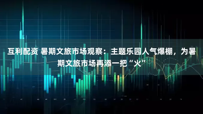 互利配资 暑期文旅市场观察：主题乐园人气爆棚，为暑期文旅市场再添一把“火”