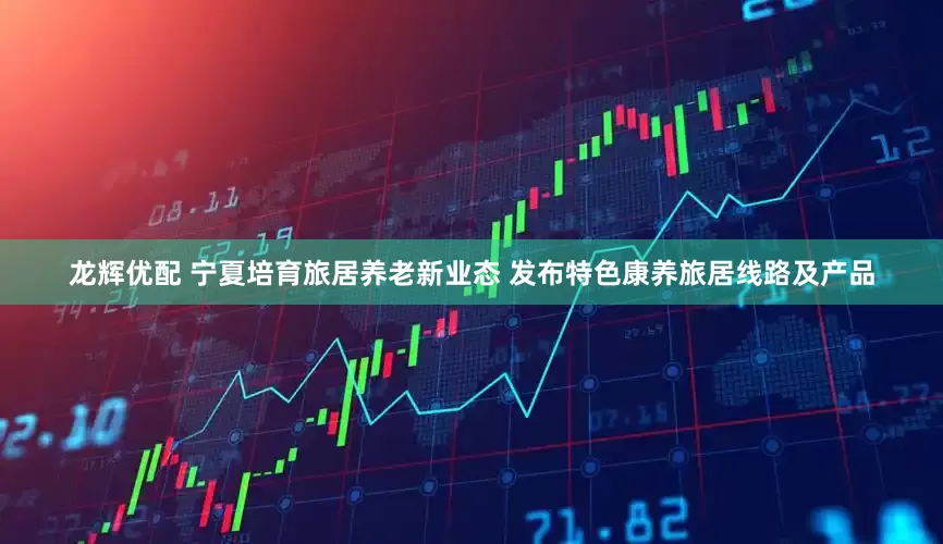 龙辉优配 宁夏培育旅居养老新业态 发布特色康养旅居线路及产品