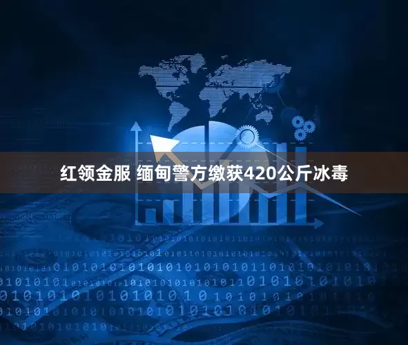 红领金服 缅甸警方缴获420公斤冰毒