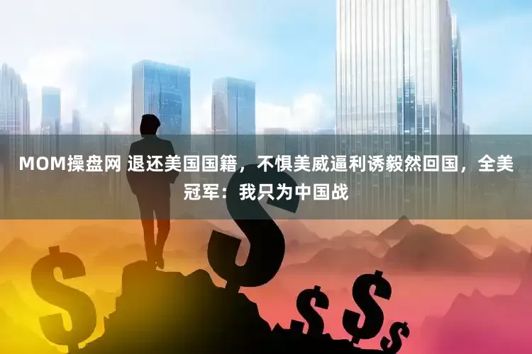 MOM操盘网 退还美国国籍，不惧美威逼利诱毅然回国，全美冠军：我只为中国战