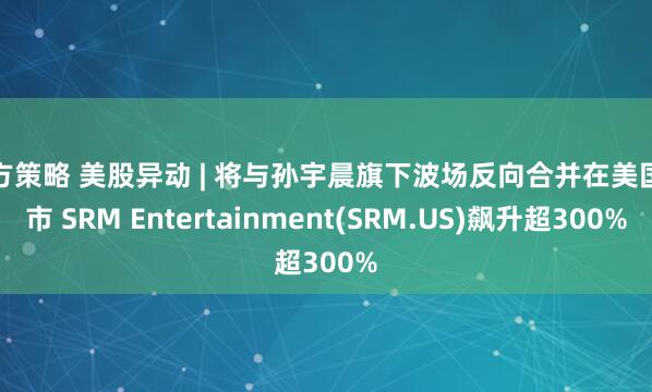 杨方策略 美股异动 | 将与孙宇晨旗下波场反向合并在美国上市 SRM Entertainment(SRM.US)飙升超300%