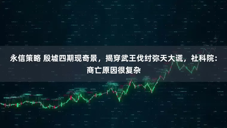 永信策略 殷墟四期现奇景,揭穿武王伐纣弥天大谎,社科院:商亡原因很复杂