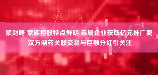 聚财略 家族控股特点鲜明 亲属企业获取亿元推广费 汉方制药关联交易与巨额分红引关注
