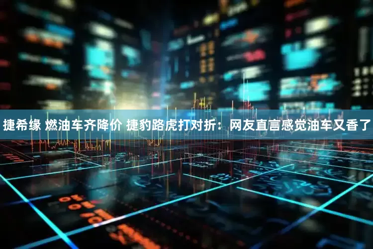捷希缘 燃油车齐降价 捷豹路虎打对折：网友直言感觉油车又香了