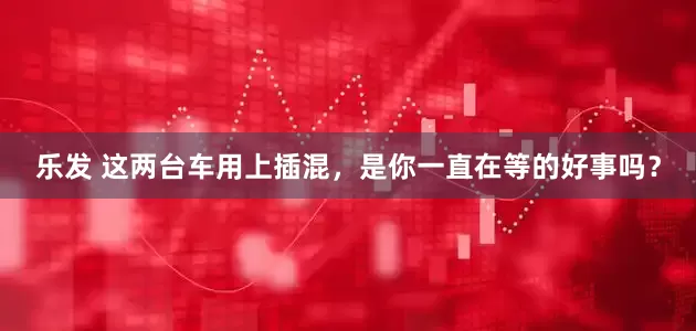 乐发 这两台车用上插混,是你一直在等的好事吗?