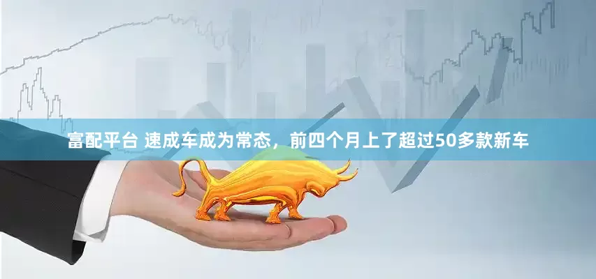 富配平台 速成车成为常态,前四个月上了超过50多款新车