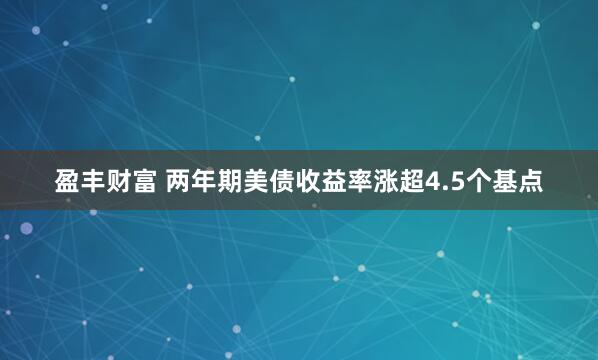 盈丰财富 两年期美债收益率涨超4.5个基点